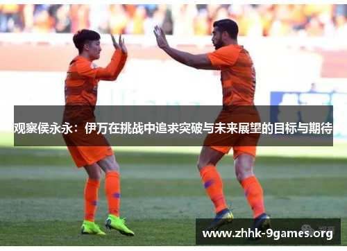 观察侯永永：伊万在挑战中追求突破与未来展望的目标与期待