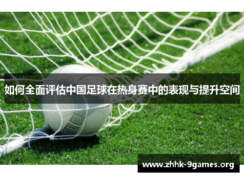 如何全面评估中国足球在热身赛中的表现与提升空间 如何全面评估中国足球在热身赛中的表现与提升空间