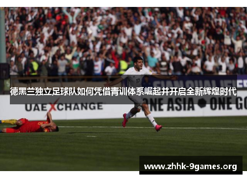 德黑兰独立足球队如何凭借青训体系崛起并开启全新辉煌时代 德黑兰独立足球队如何凭借青训体系崛起并开启全新辉煌时代