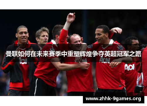 曼联如何在未来赛季中重塑辉煌争夺英超冠军之路